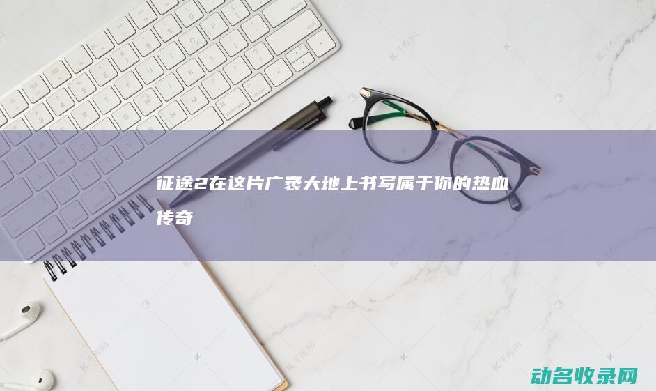 征途2 在这片广袤大地上书写属于你的热血传奇 (征途2视频)