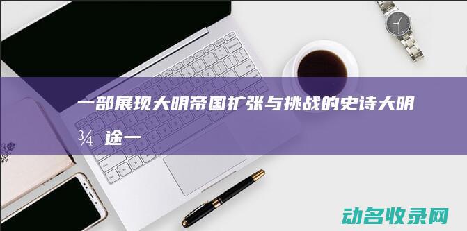 一部展现大明帝国扩张与挑战的史诗 大明征途 (一部展现大明史的电影)