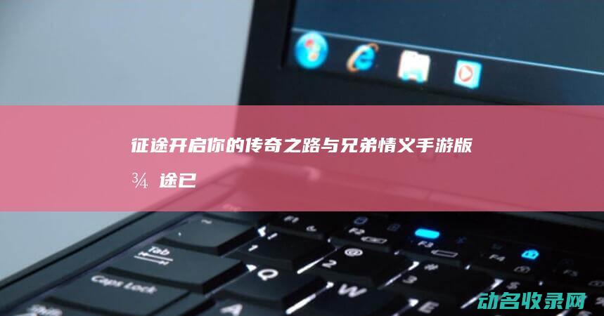 征途 开启你的传奇之路与兄弟情义 手游版 (征途已经开启)