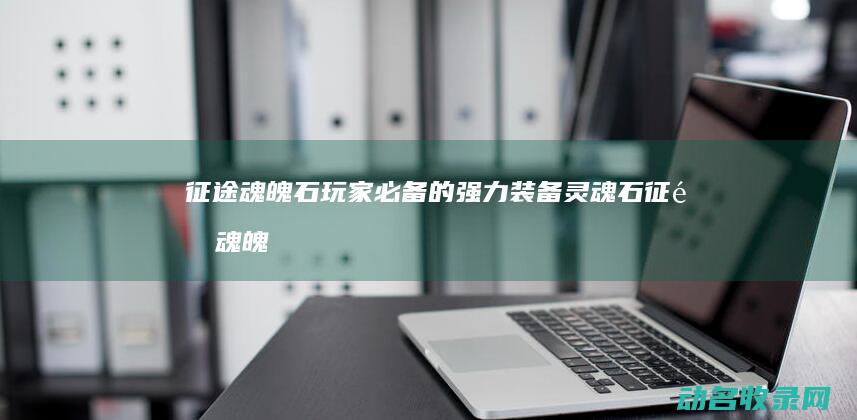 征途魂魄石 玩家必备的强力装备灵魂石 (征途魂魄石17173)