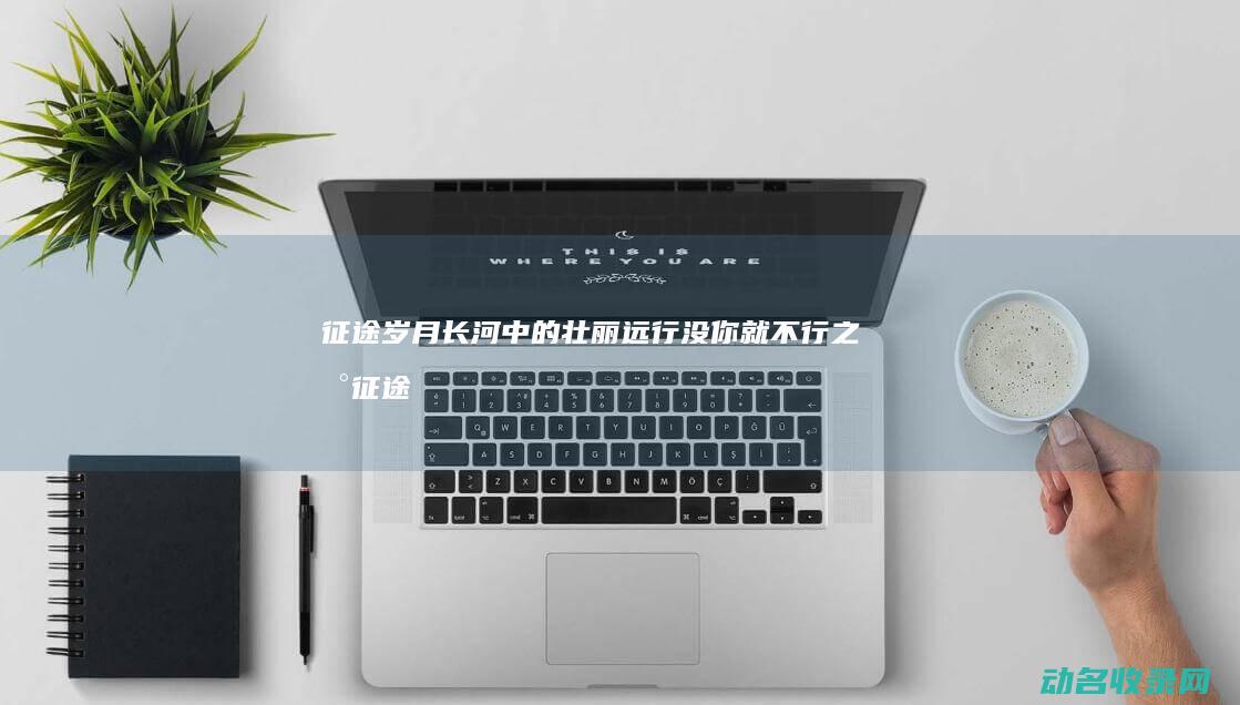 征途 岁月长河中的壮丽远行 (没你就不行之新征途岁月长河)